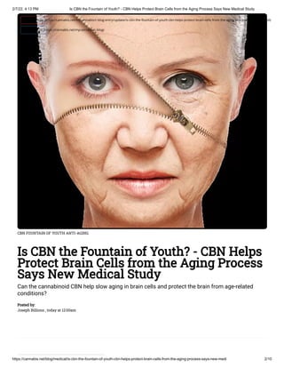 2/7/22, 4:13 PM Is CBN the Fountain of Youth? - CBN Helps Protect Brain Cells from the Aging Process Says New Medical Study
https://cannabis.net/blog/medical/is-cbn-the-fountain-of-youth-cbn-helps-protect-brain-cells-from-the-aging-process-says-new-medi 2/10
CBN FOUNTAIN OF YOUTH ANTI-AGING
Is CBN the Fountain of Youth? - CBN Helps
Protect Brain Cells from the Aging Process
Says New Medical Study
Can the cannabinoid CBN help slow aging in brain cells and protect the brain from age-related
conditions?
Posted by:

Joseph Billions , today at 12:00am
 Edit Article (https://cannabis.net/mycannabis/c-blog-entry/update/is-cbn-the-fountain-of-youth-cbn-helps-protect-brain-cells-from-the-aging-process-says-new-medi)
 Article List (https://cannabis.net/mycannabis/c-blog)
 