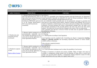 INTERNATIONAL SUSTAINABILITY & CARBON CERTIFICATION (ISCC)
  ASPECTS/ISSUES                     PRINCIPLES                                                           CRITERIA
                           1. Biomass shall not be produced on   gas balances.
                           land with high biodiversity value or  As long as no geographic areas featuring grassland with high biodiversity are determined,
                           high carbon stock and not from peat   natural grassland is generally not allowed to be used for biomass production. Neither can
                           land (according to Article 17, 3. of  artificially created grassland with high biodiversity be used.
                           the Directive 2009/28/EC and § 4 to   In case artificially created grassland areas are not permanently managed as grassland, but
                           6 of the German BioSt-NachV).         form part of a crop rotation system (fallow, rotations of pasture and cropping), they are to be
                           HCV areas shall be protected.         treated as farmland on which biomass can be grown and used according to the sustainability
                           (continued)                           ordinances. Set-aside farmland still counts as agriculturally managed land. The right to use
                                                                 this land after termination of the set-aside period in the same way and to the same extent
                                                                 endures. This holds also for areas that have changed in the course of the set-aside period.
                                                                 Thus, grassland areas that have evolved on former set-aside areas are generally suitable for
                                                                 the production of biomass.
                           2. Biomass shall be produced in an MAJOR MUST
                           environmentally responsible way. 2.3 Hunting
1.2 Biodiversity and       This includes the protection of soil, 2.3.1 Hunting done according to local legislation.
ecosystem services         water and air and the application of
(continued)                Good Agricultural Practices.          Local legislation must be complied with. Controlling any illegal or inappropriate hunting,
                                                                 fishing or collecting activities and developing responsible measures to resolve human-
                                                                 wildlife conflicts is necessary.
                                                                 [Also relevant to aspect(s)/issue(s):
                                                                 3.1 Compliance.]
                           2. Biomass shall be produced in an MAJOR MUST
                           environmentally responsible way. 2.4 Soil erosion
1.3 Productive capacity    This includes the protection of soil, 2.4.1 Field cultivation techniques used to reduce the possibility of soil erosion.
of land                    water and air and the application of
                           Good Agricultural Practices.          Evidence of measures of reduced soil erosion available. Maps of fragile soils must be
Back to table of content                                         available. A management strategy should exist for plantings on slopes above a certain limit
                                                                 (needs to be soil and climate specific). A management strategy should be in place for other
                                                                 fragile and problem soils (e.g. sandy, low organic matter soils)



                                                                             10

                                                                  LAST UPDATE: 01.02.2010
 
