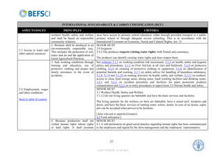 INTERNATIONAL SUSTAINABILITY & CARBON CERTIFICATION (ISCC)
  ASPECTS/ISSUES                     PRINCIPLES                                                           CRITERIA
                        workers' health, safety and welfare     must have access to primary school education, either through provided transport to a public
                        and shall be based on responsible       primary school or through adequate on-site schooling. This is in accordance with the
                        community relations.                    International Covenant on Economic, Social and Cultural Rights, Art. 13.
                        2. Biomass shall be produced in an      MAJOR MUST
                        environmentally responsible way.        2.9 Irrigation
2.3 Access to water and
                        This includes the protection of soil,   2.9.2 The producer respects existing water rights, both formal and customary.
other natural resources
                        water and air and the application of
                        Good Agricultural Practices.            The producer can identify existing water rights and does respect them.
                        3. Safe working conditions through      See criterion 3.1.1 on working condition risk assessment, 3.1.2 on health, safety and hygiene
                        training and education, use of          policy and procedures, 3.1.3 on First Aid kits at all sites and fieldwork, 3.1.4 on protective
                        protective clothing and proper and      clothing, 3.1.5 on cleaning of protective clothing or equipment, 3.1.6 on identification of
                        timely assistance in the event of       potential hazards and warning, 3.1.7 on safety advice for handling of hazardous substances,
                        accidents.                              3.1.8, 3.1.9 and 3.1.10 on training activities on health, safety and welfare, 3.1.11 on workers’
                                                                access to clean food storage areas, dining areas, hand washing facilities and drinking water,
                                                                3.2.1 and 3.2.2 on accident procedure and facilities for plant protection products
                                                                contamination and 3.2.3 on re-entry procedures at aspect/issue 2.5 Human health and safety.
2.4 Employment, wages                                           MINOR MUST
and labor conditions                                            3.1 Workers Health, Safety and Welfare
                                                                3.1.12 On site living quarters are habitable and have the basic services and facilities.
Back to table of content
                                                                The living quarters for the workers on farm are habitable, have a sound roof, windows and
                                                                doors, and have the basic services of running water, toilets, drains. In case of no drains, septic
                                                                pits can be accepted when proven to be hermetic.
                                                              [Also relevant to aspect(s)/issue(s):
                                                              4.3 Food utilization.]
                           4. Biomass production shall not MINOR MUST
                           violate human rights labour rights 4.1 A self-declaration on good social practice regarding human rights has been communicated
                           or land rights. It shall promote to the employees and signed by the farm management and the employees’ representative.



                                                                           27

                                                                LAST UPDATE: 01.02.2010
 