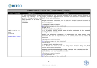INTERNATIONAL SUSTAINABILITY & CARBON CERTIFICATION (ISCC)
  ASPECTS/ISSUES                    PRINCIPLES                                                           CRITERIA
                           3. Safe working conditions through   products, biocides or other hazardous substances and all workers operating dangerous or
                           training and education, use of       complex equipment as defined in the risk assessment have certificates of competence, and/or
                           protective clothing and proper and   details of other such qualifications.
                           timely assistance in the event of
                           accidents.                           Records must identify workers who carry out such tasks, and show certificates of training or
                           (continued)                          proof of competence.
                                                                [Also relevant to aspect(s)/issue(s):
                                                                2.4 Employment, wages and labor conditions.]
                                                                MINOR MUST
                                                                3.1 Workers Health, Safety and Welfare
2.5 Human health and                                            3.1.10 All workers received adequate health and safety training and are they instructed
safety                                                          according to the risk assessment.
(continued)
                                                                Workers can demonstrate competency in responsibilities and tasks through visual
                                                                observation. If at time of inspection there are no activities, there must be evidence of
Back to table of content
                                                                instructions.
                                                                [Also relevant to aspect(s)/issue(s):
                                                                2.4 Employment, wages and labor conditions.]
                                                                MINOR MUST
                                                                3.1 Workers Health, Safety and Welfare
                                                                3.1.11 Workers have access to clean food storage areas, designated dining areas, hand
                                                                washing facilities and drinking water.
                                                                A place to store food and to eat must be available. In addition, hand washing facilities and
                                                                potable drinking water must be available to workers
                                                                [Also relevant to aspect(s)/issue(s):
                                                                4.3 Food utilisation; and
                                                                2.4 Employment, wages and labor conditions.]



                                                                           36

                                                                LAST UPDATE: 01.02.2010
 