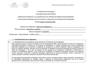 Encabezado de las páginas
Tecnológico Nacional de México
Subdirección Académica o su equivalente en los Institutos Tecnológicos Descentralizados
Instrumentación Didáctica para la Formación y Desarrollo de Competencias Profesionales
Periodo Agosto- Diciembre 2022
Nombre de la asignatura: Taller de Investigación II
Plan de estudios: Ingeniería en Logística
Clave de asignatura: ACA-0910
Horas teoría – horas prácticas – créditos: 0-4-4
1. Caracterización de la asignatura
(1) La caracterización de la asignatura viene descrita en el Programa de la asignatura
Ésta asignatura apoya el proceso de titulación de los estudiantes del SNIT; aporta elementos a través de la realización,
culminación terminación y defensa de un proyecto de investigación, lo anterior buscando que el futuro profesionista
desarrolle habilidades que le permitan la integración de proyectos en su ámbito profesional. Taller de investigación II se
ubica en el séptimo semestre, después de que el estudiante ha delineado los aspectos generales del protocolo durante el
Taller de investigación I, por lo que el propósito de ésta asignatura es enriquecerlo, consolidarlo y transformarlo en
proyecto de investigación aplicada, como proyecto de creatividad, de desarrollo empresarial (creación de empresas,
nuevos productos), innovación y desarrollo tecnológico (generación de nuevas tecnologías), diseño, construcción de
equipo, prototipos, residencia profesional o prestación de servicios profesionales .
En esta asignatura el estudiante desarrolla el marco teórico (marco conceptual, histórico, legal, contextual), y profundiza en
la metodología (identificación de variables, diseño y validación de instrumentos) considerando que ya ha cursado
asignaturas de su especialidad que le permitirán ubicar su propuesta en el contexto profesional
 