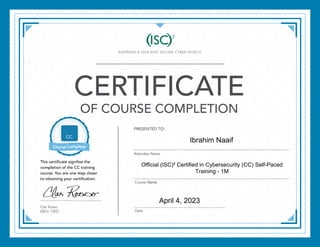 CERTIFICATE
OF COURSE COMPLETION
PRESENTED TO:
Attendee Name
Course
Date
Clar Rosso
(ISC)2
, CEO
This certificate signifies the
completion of the CC training
course. You are one step closer
to obtaining your certification.
April 4, 2023
Official (ISC)² Certified in Cybersecurity (CC) Self-Paced
Training - 1M
Ibrahim Naaif
 