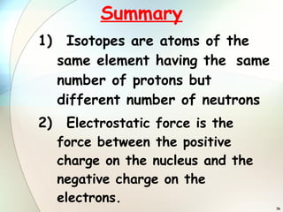 Summary 1) Isotopes are atoms of the  same element having the  same number of protons but  different number of neutrons 2) E lectrostatic force is the  force between the positive  charge on the nucleus and the  negative charge on the  electrons. 