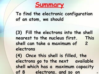 Summary To find the electronic configuration of an atom, we should Fill the electrons into the shell  nearest to the nucleus first.  This shell can take a maximum of  2 electrons Once this shell is filled, the  electrons go to the next  available shell which has a  maximum capacity of 8  electrons, and so  on 