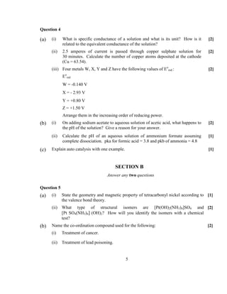 5
Question 4
(a) (i) What is specific conductance of a solution and what is its unit? How is it
related to the equivalent conductance of the solution?
[2]
(ii) 2.5 amperes of current is passed through copper sulphate solution for
30 minutes. Calculate the number of copper atoms deposited at the cathode
(Cu = 63.54).
[2]
(iii) Four metals W, X, Y and Z have the following values of Eo
red.:
Eo
red
W = -0.140 V
X = - 2.93 V
Y = +0.80 V
Z = +1.50 V
Arrange them in the increasing order of reducing power.
[2]
(b) (i) On adding sodium acetate to aqueous solution of acetic acid, what happens to
the pH of the solution? Give a reason for your answer.
[2]
(ii) Calculate the pH of an aqueous solution of ammonium formate assuming
complete dissociation. pka for formic acid = 3.8 and pkb of ammonia = 4.8
[1]
(c) Explain auto catalysis with one example. [1]
SECTIO B
Answer any two questions
Question 5
(a) (i) State the geometry and magnetic property of tetracarbonyl nickel according to
the valence bond theory.
[1]
(ii) What type of structural isomers are [Pt(OH)2(NH3)4]SO4 and
[Pt SO4(NH3)4] (OH)2? How will you identify the isomers with a chemical
test?
[2]
(b) Name the co-ordination compound used for the following: [2]
(i) Treatment of cancer.
(ii) Treatment of lead poisoning.
 
