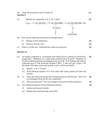 7
(d) Name the monomeric units of Nylon 66. [1]
Question 9
(a) Identify the compounds A, B, C, D, E and F. [3]
C6H6
A B C
6 5 3 6 5 6 5 2C H CH C H CHO C H CH OH D→ → → +
(b) How can the following conversions be brought about?
(i) Ethanoic acid to ethylamine. [3]
(ii) Aniline to benzoic acid. [3]
(c) What is a zwitter ion? Represent the zwitter ion of glycine. [1]
Question 10
(a) An organic compound A on treatment with ethanol gives a carboxylic acid B and a
compound C. Hydrolysis of C under acidic condition gives B and D. Oxidation of
D with acidified potassium permanganate also gives B. B on heating with calcium
hydroxide gives E with molecular formula C3H6O. E does not give Tollen’s test
but reacts with iodine and caustic potash to give a yellow precipitate.
[4]
(i) Identify A, B, C, D and E.
(ii) Write balanced equation of E with iodine and caustic potash and name the
reaction.
(b) (i) Name the functional groups that distinguish glucose and fructose. How will
you distinguish between the two compounds?
[2]
(ii) What are polyesters? Give one example of polyester and the monomers. [2]
(c) Give balanced equations for the following reactions: [2]
(i) Aniline and benzoyl chloride.
(ii) Diethyl ether and hydroiodic acid (cold).
alc. KCN
E
F
C6H5COOH
 