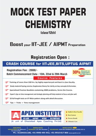 Stable & Best Faculty
Best System
Proven Result
Ultimate Care
Near Jaipuriya Mall
CRASH COURSE for IIT-JEE,BITS,UPTU& AIPMT
Tips + Tricks + Time management
Training of more than 240 hrs. by highly experienced and best in class faculty.
Study material having concise chapterwise theory for clarity on key concepts & formulae.
Specialized Practice Booklets containing 3000 problems, forms the Course.
Expert's tips on time management and strategic planning will help students to focus and plan well.
10 full length tests on IIT‐Main pattern along with detail discussion.
Course Features
discount on
registration
till 10th March
30%
MOCK TEST PAPER
CHEMISTRY
(class12th)
Registration Fee : 2000/-
Registration Open :
Batch Commencement Data : 15th, 22nd & 29th March
Boost your IIT-JEE / AIPMT Preparation
 