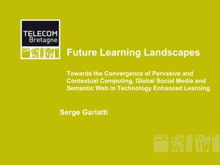 Future Learning LandscapesTowards the Convergence of Pervasive and Contextual Computing, Global Social Media and Semantic Web in Technology Enhanced Learning Serge Garlatti 