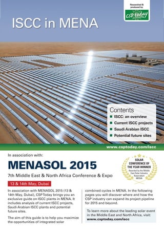 ISCC in MENA B U S I N E S S I N T E L L I G E N C E
Researched &
produced by:
13 & 14th May, Dubai
In association with:
MENASOL 2015
7th Middle East & North Africa Conference & Expo
In association with MENASOL 2015 (13 &
14th May, Dubai), CSPToday brings you an
exclusive guide on ISCC plants in MENA. It
includes analysis of current ISCC projects,
Saudi Arabian ISCC plants and potential
future sites.
The aim of this guide is to help you maximize
the opportunities of integrated solar
combined cycles in MENA. In the following
pages you will discover where and how the
CSP industry can expand its project pipeline
for 2015 and beyond.
To learn more about the leading solar event
in the Middle East and North Africa, visit:
www.csptoday.com/iscc
www.csptoday.com/iscc
n	 ISCC: an overview
n	 Current ISCC projects
n	 Saudi Arabian ISCC
n	 Potential future sites
Contents
Solar
Conference of
the Year Winner
Awarded by the Middle
East Solar Industry
Association
MESIA
 