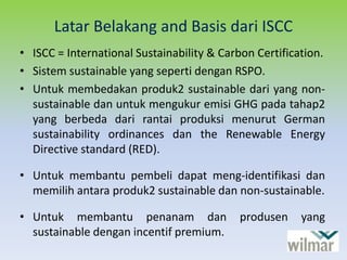 Latar Belakang and Basis dari ISCC
• ISCC = International Sustainability & Carbon Certification.
• Sistem sustainable yang seperti dengan RSPO.
• Untuk membedakan produk2 sustainable dari yang non-
sustainable dan untuk mengukur emisi GHG pada tahap2
yang berbeda dari rantai produksi menurut German
sustainability ordinances dan the Renewable Energy
Directive standard (RED).
• Untuk membantu pembeli dapat meng-identifikasi dan
memilih antara produk2 sustainable dan non-sustainable.
• Untuk membantu penanam dan produsen yang
sustainable dengan incentif premium.
 