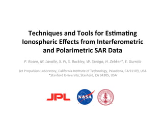 Techniques and Tools for Es2ma2ng 
      Ionospheric Eﬀects from Interferometric 
                  and Polarimetric SAR Data 
                                             
       P. Rosen, M. Lavalle, X. Pi, S. Buckley, W. Szeliga, H. Zebker*, E. Gurrola 
                                               
    Jet Propulsion Laboratory, California Ins6tute of Technology, Pasadena, CA 91109, USA 
                        *Stanford University, Stanford, CA 94305, USA  
 
 