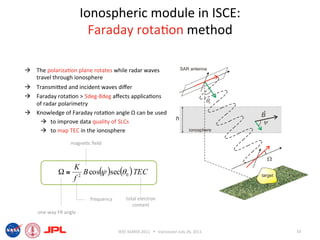 Ionospheric module in ISCE:  
                          Faraday rota6on method 

  The polariza6on plane rotates while radar waves 
   travel through ionosphere 
  Transmiied and incident waves diﬀer 
  Faraday rota6on > 5deg‐8deg aﬀects applica6ons 
   of radar polarimetry 
  Knowledge of Faraday rota6on angle Ω can be used 
      to improve data quality of SLCs 
      to map TEC in the ionosphere 
                  magne6c ﬁeld 



                   K
            Ω≅        B cos( )sec(θ 0 ) TEC
                           ψ
                   f2

                          frequency        total electron 
                                              content 
    one‐way FR angle 


                                       IEEE IGARSS 2011      Vancouver July 26, 2011    10 
 