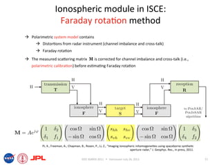 Ionospheric module in ISCE: 
                    Faraday rota6on method 
  Polarimetric system model contains 
        Distor6ons from radar instrument (channel imbalance and cross‐talk) 
        Faraday rota6on 
  The measured scaiering matrix  M is corrected for channel imbalance and cross‐talk (i.e., 
   polarimetric calibra6on) before es6ma6ng Faraday rota6on  




         Pi, X., Freeman, A., Chapman, B., Rosen, P., Li, Z., “Imaging ionospheric inhomogenei6es using spaceborne synthe6c 
                                                                              aperture radar,” J. Geophys. Res., in press, 2011.  

                                        IEEE IGARSS 2011      Vancouver July 26, 2011                                               11 
 