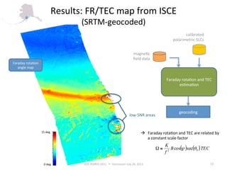 Results: FR/TEC map from ISCE 
                                (SRTM‐geocoded) 
                                                                                                    calibrated 
                                                                                             polarimetric SLCs 


                                                                      magne6c 
                                                                      ﬁeld data 
Faraday rota6on 
   angle map 


                                                                                         Faraday rota6on and TEC 
                                                                                               es6ma6on 




                                                                                                geocoding 
                                                                   low‐SNR areas 


                   15 deg                                                     Faraday rota6on and TEC are related by  
                                                                               a constant scale factor 
                                                                                        K
                                                                                   Ω≅      B cos( )sec(θ 0 ) TEC
                                                                                                ψ
                                                                                        f2

                    0 deg       IEEE IGARSS 2011      Vancouver July 26, 2011                                     13 
 