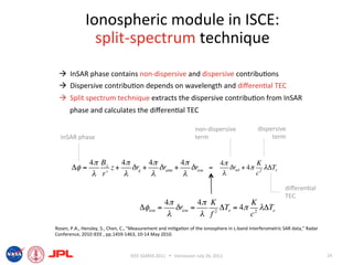 Ionospheric module in ISCE: 
                split‐spectrum technique 
   InSAR phase contains non‐dispersive and dispersive contribu6ons 
   Dispersive contribu6on depends on wavelength and diﬀeren6al TEC 
   Split spectrum technique extracts the dispersive contribu6on from InSAR 
      phase and calculates the diﬀeren6al TEC 

                                                                   non‐dispersive             dispersive 
  InSAR phase                                                      term                            term 


               4" B"    4"        4"          4"          4!           K
       !! =          z+    $ rg +    $ ratm +    $ rion =    # rnd + 4! 2 "!Te
                # r'     #         #           #           "           c

                                                                                                           diﬀeren6al 
                                                                                                           TEC 
                                                    4"          4" K          K
                                       !!ion =         $ rion =       !Te = 4" 2 #!Te
                                                     #           # f2         c
Rosen, P.A., Hensley, S., Chen, C., "Measurement and mi6ga6on of the ionosphere in L‐band Interferometric SAR data," Radar 
Conference, 2010 IEEE , pp.1459‐1463, 10‐14 May 2010.  



                                   IEEE IGARSS 2011      Vancouver July 26, 2011                                             14 
 