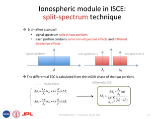 Ionospheric module in ISCE: 
             split‐spectrum technique 
  Es6ma6on approach 
     •  signal spectrum split in two por6ons 
     •  each por6on contains same non‐dispersive eﬀects and diﬀerent 
        dispersive eﬀects 

 signal spectrum                                  sub‐spectrum 1                                   sub‐spectrum 2 




                        !                                                      !1             !2
 The diﬀeren6al TEC is calculated from the InSAR phase of the two por6ons 
                InSAR phase                                       diﬀeren6al TEC 

               4"           K                                                                "1
       !!1 =      $ rnd + 4" 2 #1!Te                                                 !!2 "      !!1
               #1           c                                                                "2
                                                                          !Te =
                                                                                    4# K 2
                                                                                         2 ( 2
             4"           K                                                                 " " "12 )
       !!2 =    $ rnd + 4" 2 #2 !Te                                                 "2 c
             #2           c


                             IEEE IGARSS 2011      Vancouver July 26, 2011                                          15 
 