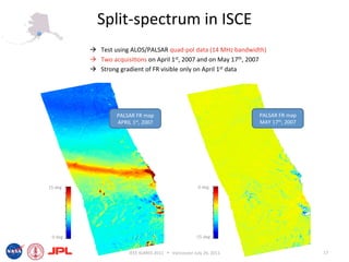 Split‐spectrum in ISCE 
            Test using ALOS/PALSAR quad‐pol data (14 MHz bandwidth) 
            Two acquisi6ons on April 1st, 2007 and on May 17th, 2007 
            Strong gradient of FR visible only on April 1st data 




                   PALSAR FR map                                          PALSAR FR map 
                   APRIL 1st, 2007                                        MAY 17th, 2007 




15 deg                                                     0 deg 




 0 deg                                                   ‐15 deg 


                        IEEE IGARSS 2011      Vancouver July 26, 2011                      17 
 
