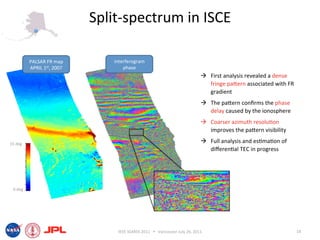 Split‐spectrum in ISCE 

          PALSAR FR map         interferogram 
          APRIL 1st, 2007           phase 
                                                                                First analysis revealed a dense 
                                                                                 fringe paiern associated with FR 
                                                                                 gradient 
                                                                                The paiern conﬁrms the phase 
                                                                                 delay caused by the ionosphere 
                                                                                Coarser azimuth resolu6on 
                                                                                 improves the paiern visibility 

15 deg 
                                                                                Full analysis and es6ma6on of 
                                                                                 diﬀeren6al TEC in progress 




 0 deg 




                                 IEEE IGARSS 2011      Vancouver July 26, 2011                                      18 
 