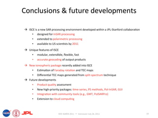 Conclusions & future developments 

  ISCE is a new SAR processing environment developed within a JPL‐Stanford collabora6on 
     •  designed for InSAR processing 
      •    extended to polarimetric processing 
      •    available to US scien6sts by 2011 

  Unique features of ISCE 
      •    modular, extendible, ﬂexible, fast 
      •    accurate geocoding of output products 
  New ionospheric package recently added into ISCE 
      •    Es6ma6on of Faraday rota6on and TEC maps 
      •    Diﬀeren6al TEC maps generated from split‐spectrum technique 
  Future developments 
      •    Product quality assessment 
      •    New high‐priority packages: 6me‐series, PS methods, Pol‐InSAR, GUI 
      •    Integra6on with community tools (e.g., GMT, PolSARPro) 
      •    Extension to cloud compu6ng 



                            IEEE IGARSS 2011      Vancouver July 26, 2011                  19 
 