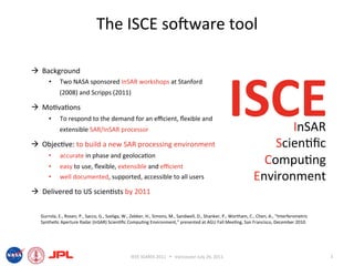 The ISCE soIware tool 



                                                                                                   ISCE 
  Background 
      •    Two NASA sponsored InSAR workshops at Stanford 
           (2008) and Scripps (2011) 

  Mo6va6ons 
      •    To respond to the demand for an eﬃcient, ﬂexible and 
           extensible SAR/InSAR processor                                                                              InSAR 
  Objec6ve: to build a new SAR processing environment                                                              Scien6ﬁc 
      • 
      • 
           accurate in phase and geoloca6on 
           easy to use, ﬂexible, extensible and eﬃcient  
                                                                                                                  Compu6ng 
      •    well documented, supported, accessible to all users                                                  Environment 
  Delivered to US scien6sts by 2011 


  Gurrola, E., Rosen, P., Sacco, G., Szeliga, W., Zebker, H., Simons, M., Sandwell, D., Shanker, P., Wortham, C., Chen, A., “Interferometric 
  Synthe6c Aperture Radar (InSAR) Scien6ﬁc Compu6ng Environment,” presented at AGU Fall Mee6ng, San Francisco, December 2010. 




                                                IEEE IGARSS 2011      Vancouver July 26, 2011                                                  3 
 