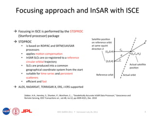 Focusing approach and InSAR with ISCE 

  Focusing in ISCE is performed by the STDPROC 
   (Stanford processor) package 
  STDPROC 
     •     is based on ROIPAC and SRTM/UAVSAR 
           processors 
     •     applies mo6on compensa6on 
     •     InSAR SLCs are co‐registered to a reference 
           circular orbital trajectory 
     •     SLCs are produced into a common 
           geographical coordinate system from the start 
     •     suitable for 6me‐series and persistent 
           scaierers                                                                                                                 !
     •     eﬃcient and fast 
  ALOS, RADARSAT, TERRASAR‐X, ERS, J‐ERS supported 

          Zebker, H.A.; Hensley, S.; Shanker, P.; Wortham, C.; , "Geode6cally Accurate InSAR Data Processor," Geoscience and 
          Remote Sensing, IEEE Transac6ons on , vol.48, no.12, pp.4309‐4321, Dec. 2010 




                                             IEEE IGARSS 2011      Vancouver July 26, 2011                                     4 
 