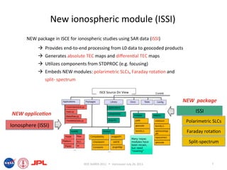 New ionospheric module (ISSI) 
       NEW package in ISCE for ionospheric studies using SAR data (ISSI) 
              Provides end‐to‐end processing from L0 data to geocoded products 
              Generates absolute TEC maps and diﬀeren6al TEC maps 
              U6lizes components from STDPROC (e.g. focusing) 
              Embeds NEW modules: polarimetric SLCs, Faraday rota6on and 
               split‐ spectrum 

                                               ISCE Source Dir View 

                                                                                         NEW  package 

NEW applica*on                                                                                ISSI 
                                                                                          Polarimetric SLCs 
Ionosphere (ISSI) 
                                                                                          Faraday rota6on 

                                                                                           Split‐spectrum 

                                                                                     !


                                   IEEE IGARSS 2011      Vancouver July 26, 2011                     7 
 