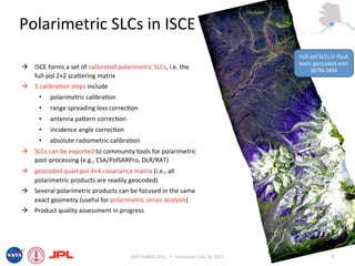 Polarimetric SLCs in ISCE 
                                                                                          Full‐pol SLCs in Pauli 
                                                                                          basis geocoded with 
  ISCE forms a set of calibrated polarimetric SLCs, i.e. the                                  SRTM DEM 
   full‐pol 2×2 scaiering matrix 
  5 calibra6on steps include 
      •    polarimetric calibra6on 
      •    range spreading loss correc6on 
      •    antenna paiern correc6on 
      •    incidence angle correc6on 
      •    absolute radiometric calibra6on 
  SLCs can be exported to community tools for polarimetric 
   post‐processing (e.g., ESA/PolSARPro, DLR/RAT) 
  geocoded quad‐pol 4×4 covariance matrix (i.e., all 
   polarimetric products are readily geocoded) 
  Several polarimetric products can be focused in the same 
   exact geometry (useful for polarimetric series analysis) 
  Product quality assessment in progress 




                                        IEEE IGARSS 2011      Vancouver July 26, 2011                  8 
 