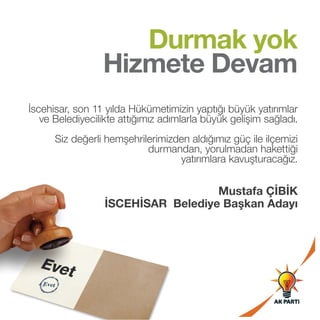 Durmak yok
Hizmete Devam
İscehisar, son 11 yılda Hükümetimizin yaptığı büyük yatırımlar
ve Belediyecilikte attığımız adımlarla büyük gelişim sağladı.
Siz değerli hemşehrilerimizden aldığımız güç ile ilçemizi
durmandan, yorulmadan hakettiği
yatırımlara kavuşturacağız.

Mustafa ÇİBİK
İSCEHİSAR Belediye Başkan Adayı

 