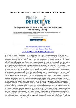 IS CELL DETECTIVE A LEGITIMATE PRODUCT PURCHASE
>>> Click Here To Download Now <<<
Is cell detective a legitimate product purchase. Do you need a mobile phone look for reverse that may finest offer you full along with
beneficial files outcomes of your un named mystery caller? Properly, you should be meticulous in picking the top application in order for
there are numerous sites that are giving mobile phone queries and so they change because of the companies they have. Finding a cell number
lookup invert allows you to very easily gather tips about the individual a new you and also to acquire free from every one of the problems
regarding not knowing the particular identity of your phone callers. Unfortunately, individuals no cost phone lookup invert companies
proposed by many home telephones can t seem to supply you with the mobile quantity of phone callers. So what exactly is a good person to
execute? It is very simple. Possess a money out and also get the paid out phone search invert program. Turned around Phone Private
investigator support comes with a simple and fast technique to get your web-sites any land line, cellphone as well as Above phone in the us.
Reverse Phone Lookup Yellowbook.org -- Phone look up reverse service permits you to track down any individual, business as well as
service at Yellowbook.internet. Yellowbook gives most up to date listings free of charge, in case obtainable. Nonetheless, extra results and
knowledge could possibly be obtained through Intelius because of their payment PhoneDetective.internet includes a unique edge simply by
blending numerous distinct information options to provide more complete benefits (other providers may also use data from just a one supply,
as a result decreasing his or her protection). As well as the service is convenient is their on the internet, accessible 24/7. Furthermore Cell
phone Private investigator delivers buyers 7-day weekly e-mail and toll-free phone help. They provide outstanding customer satisfaction.
And they provide the possibility to opt-out on-line if the listed individual doesn t want to get placed in their own database. It is also crucial
that you checklist what they do not have. They just don t have a very itemizing (by simply brand) associated with cell numbers (just like a
cell mobile phone whitened pages ). They do not possess the technological innovation to discover cellular phone spots. Plus they never
supply info on call lists or perhaps calls created. It can be user friendly Cell phone Private investigator is that you simply want to get difficult
to get cellular numbers of outdated friends or family members. In addition change phone number lookup will be helpful to obtain amounts
whenever an individual is looking you and you want to learn that it can be. Your support returns thorough studies, and yes it is proven to
work. Many experts have analyzed for many years, and it is a proven way of getting data behind just about any number in the usa. It is easily
obtainable, dependable, as well as reputable. The service was made to help any individual investigate history and phone information of the
person in determined by just a few seconds. Reverse phone lookup providers are widely accessible coming from nationwide vendors. Several
of these vendors make their services offered through the Internet. Providers of this sort permit you to uncover useful, private info when you
require get in touch with an individual or even a company but possess unfinished info. In conclusion , This particular service enables you
find power over unfamiliar cell phone callers. There are lots of no cost reverse phone look up websites which includes whitepages, that let
you look into easy to find amounts which is often generally offered from the community contact number directories. Websites like these are
extremely valuable which enables it to occasionally uncover the data your current trying to find without having to spend a single thing. In
case need to course unlisted numbers or even cell phone numbers, then free services aren t enough enough. Even so, you will find paid phone
lookup reverse web sites which might be employed by those who needed more information as well as correct benefits. These websites
 