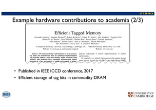Example hardware contributions to academia (2/3)
• Published in IEEE ICCD conference, 2017
• Efficient storage of tag bits in commodity DRAM
Efﬁcient Tagged Memory
Alexandre Joannou⇤, Jonathan Woodruff⇤, Robert Kovacsics⇤, Simon W. Moore⇤, Alex Bradbury⇤, Hongyan Xia⇤,
Robert N. M. Watson⇤, David Chisnall⇤, Michael Roe⇤, Brooks Davis†, Edward Napierala⇤,
John Baldwin†, Khilan Gudka⇤, Peter G. Neumann†, Alfredo Mazzinghi⇤,
Alex Richardson⇤, Stacey Son†, A. Theodore Markettos⇤
⇤Computer Laboratory, University of Cambridge, Cambridge, UK †SRI International, Menlo Park, CA, USA
Website: www.cl.cam.ac.uk/research/comparch Website: www.sri.com
Abstract—We characterize the cache behavior of an in-memory
tag table and demonstrate that an optimized implementation
can typically achieve a near-zero memory trafﬁc overhead. Both
industry and academia have repeatedly demonstrated tagged
memory as a key mechanism to enable enforcement of power-
ful security invariants, including capabilities, pointer integrity,
watchpoints, and information-ﬂow tracking. A single-bit tag
shadowspace is the most commonly proposed requirement, as
one bit is the minimum metadata needed to distinguish between
an untyped data word and any number of new hardware-
enforced types. We survey various tag shadowspace approaches
and identify their common requirements and positive features of
their implementations. To avoid non-standard memory widths,
we identify the most practical implementation for tag storage to
be an in-memory table managed next to the DRAM controller.
We characterize the caching performance of such a tag table
and demonstrate a DRAM trafﬁc overhead below 5% for the
vast majority of applications. We identify spatial locality on a
page scale as the primary factor that enables surprisingly high
table cache-ability. We then demonstrate tag-table compression
for a set of common applications. A hierarchical structure with
elegantly simple optimizations reduces DRAM trafﬁc overhead to
below 1% for most applications. These insights and optimizations
pave the way for commercial applications making use of single-bit
tags stored in commodity memory.
I. INTRODUCTION
Hardware support for tagged memory has been implemented
from early days of computer architecture [1], [2], and tagged
patterns sufﬁciently to inform implementations or further
optimizations.
For simplicity, we identify three points in the tagging design
space: no tag, a single-bit tag (SBT), or a multi-bit tag (MBT)
per word. This paper demonstrates that SBT systems can be
nearly as efﬁcient as untagged memory. We do not attempt
to optimize MBTs, although some of the principles here will
also apply to small MBT systems.
The contributions of this paper include:
• A survey of proposed implementations of SBT systems
identifying a practical approach: an in-DRAM tag table
with a tag cache next to the DRAM controller, including
tags with metadata in data caches.
• A characterization of the dynamic workload of tag-
table caches whose hit rates can be surprisingly high,
considering that we are below the last-level cache so most
temporal and spatial locality has already been exploited.
We sweep parameter spaces and evaluate against a range
of benchmarks with diverse characteristics.
• A characterization of an elegantly simple and highly
effective compression scheme for three tag use cases,
ﬁnding that it reduces overhead for tag-memory trafﬁc
to nearly zero for most applications.
Benchmarks run on our FPGA implementation conﬁrm the
simulation results, and demonstrate that an SBT memory
 