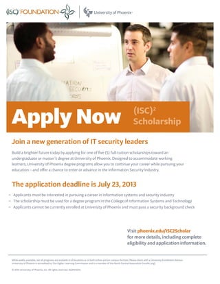 Build a brighter future today by applying for one of five (5) full-tuition scholarships toward an
undergraduate or master’s degree at University of Phoenix. Designed to accommodate working
learners, University of Phoenix degree programs allow you to continue your career while pursuing your
education – and offer a chance to enter or advance in the Information Security Industry.
The application deadline is July 23, 2013
−− Applicants must be interested in pursuing a career in information systems and security industry
−− The scholarship must be used for a degree program in the College of Information Systems and Technology
−− Applicants cannot be currently enrolled at University of Phoenix and must pass a security background check
Join a new generation of IT security leaders
(ISC)2
ScholarshipApply Now
Visit phoenix.edu/ISC2Scholar
for more details, including complete
eligibility and application information.
While widely available, not all programs are available in all locations or in both online and on-campus formats. Please check with a University Enrollment Advisor.
University of Phoenix is accredited by The Higher Learning Commission and is a member of the North Central Association (ncahlc.org).
© 2013 University of Phoenix, Inc. All rights reserved. ISGP61601c
 