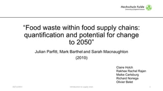 “Food waste within food supply chains:
quantification and potential for change
to 2050”
Julian Parfitt, Mark Barthel and Sarah Macnaughton
(2010)
Claire Holch
Rakhee Rachel Rajan
Maike Cartsburg
Richard Noriega
Olivier Belet
10/11/2017 Introduction	to	supply	chain 1
 