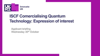 ISCF Comercialising Quantum
Technology: Expression of interest
Applicant briefing
Wednesday 30th October
 