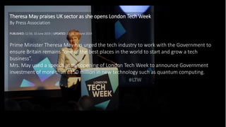 Theresa May praises UK sector as she opens London Tech Week
By Press Association
PUBLISHED: 12:59, 10 June 2019 | UPDATED: 13:00, 10 June 2019
Prime Minister Theresa May has urged the tech industry to work with the Government to
ensure Britain remains “one of the best places in the world to start and grow a tech
business”.
Mrs. May used a speech at the opening of London Tech Week to announce Government
investment of more than £150 million in new technology such as quantum computing.
 