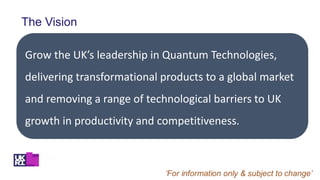 The Vision
Grow the UK’s leadership in Quantum Technologies,
delivering transformational products to a global market
and removing a range of technological barriers to UK
growth in productivity and competitiveness.
 