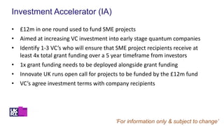 Investment Accelerator (IA)
• £12m in one round used to fund SME projects
• Aimed at increasing VC investment into early stage quantum companies
• Identify 1-3 VC’s who will ensure that SME project recipients receive at
least 4x total grant funding over a 5 year timeframe from investors
• 1x grant funding needs to be deployed alongside grant funding
• Innovate UK runs open call for projects to be funded by the £12m fund
• VC’s agree investment terms with company recipients
 