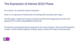 The Expression of Interest (EOI) Phase
This is phase 1 of a potential 2-phase competition
Phase 1 is an expression of interest (EoI). No funding will be allocated under stage 1.
This EOI stage is a ‘light touch’ process to inspire and collect technology projects and the short
application form will be scope/eligibility checked only
The decision to proceed with phase 2 depends on the success of phase 1. Only successful applicants
in phase 1 will be invited to apply for funding in phase 2, which will include an interview panel.
 