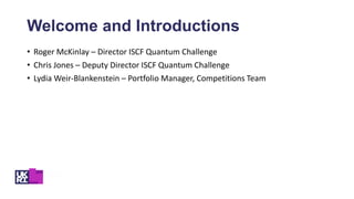 • Roger McKinlay – Director ISCF Quantum Challenge
• Chris Jones – Deputy Director ISCF Quantum Challenge
• Lydia Weir-Blankenstein – Portfolio Manager, Competitions Team
Welcome and Introductions
 