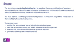 Scope
The aim is to remove technological barriers to speed up the commercialisation of quantum
technologies in the UK and increase private sector investment in the research, development and
manufacture of the resulting hardware, software and services.
You must identify a technological barrier and propose an innovative project that addresses it to
the benefit of UK quantum companies.
Your project must:
• outline the technological barrier’s implications to businesses
• describe a credible solution and how it is innovative and competitive
• evaluate the value it will add to the UK quantum industry
• provide a roadmap of future exploitation
 