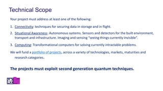 Technical Scope
Your project must address at least one of the following:
1. Connectivity: techniques for securing data in storage and in flight.
2. Situational Awareness: Autonomous systems. Sensors and detectors for the built environment,
transport and infrastructure. Imaging and sensing “seeing things currently invisible”.
3. Computing: Transformational computers for solving currently intractable problems.
We will fund a portfolio of projects, across a variety of technologies, markets, maturities and
research categories.
The projects must exploit second generation quantum techniques.
 