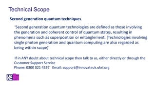 Technical Scope
Second generation quantum techniques.
‘Second generation quantum technologies are defined as those involving
the generation and coherent control of quantum states, resulting in
phenomena such as superposition or entanglement. (Technologies involving
single photon generation and quantum computing are also regarded as
being within scope)’
If in ANY doubt about technical scope then talk to us, either directly or through the
Customer Support Service
Phone: 0300 321 4357 Email: support@innovateuk.ukri.org
 