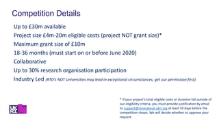 Competition Details
Up to £30m available
Project size £4m-20m eligible costs (project NOT grant size)*
Maximum grant size of £10m
18-36 months (must start on or before June 2020)
Collaborative
Up to 30% research organisation participation
Industry Led (RTO’s NOT Universities may lead in exceptional circumstances, get our permission first)
* If your project’s total eligible costs or duration fall outside of
our eligibility criteria, you must provide justification by email
to support@innovateuk.ukri.org at least 10 days before the
competition closes. We will decide whether to approve your
request.
 