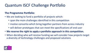 The Programme Portfolio:
• We are looking to fund a portfolio of projects which:
• span the main challenges identified in this competition
• involve consortia which bring together partners from across industry
• will deliver prototypes that can meet the specifications of end user
• We reserve the right to apply a portfolio approach in this competition.
• When deciding who will receive funding we will consider how projects target
a diversity of technology challenges and proposed solutions
Quantum ISCF Challenge Portfolio
 