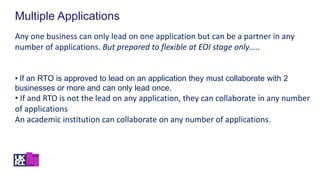 Multiple Applications
Any one business can only lead on one application but can be a partner in any
number of applications. But prepared to flexible at EOI stage only…..
• If an RTO is approved to lead on an application they must collaborate with 2
businesses or more and can only lead once.
• If and RTO is not the lead on any application, they can collaborate in any number
of applications
An academic institution can collaborate on any number of applications.
 