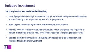 Industry Investment
Industry investment and matched funding
• Identifying and delivering increased industry investment alongside and dependent
on ISCF funding is an important aspect of this programme.
• Goes beyond the industry match towards competition projects
• Need to forecast industry investment expected to run alongside and required to
deliver the funded projects AND investment required to exploit project success
• Need to identify the measures (including timings) to be used to monitor and
evaluate this additional investment
 