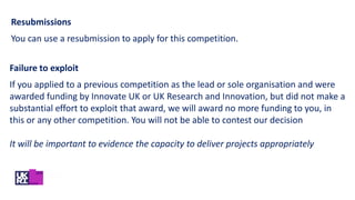 Failure to exploit
If you applied to a previous competition as the lead or sole organisation and were
awarded funding by Innovate UK or UK Research and Innovation, but did not make a
substantial effort to exploit that award, we will award no more funding to you, in
this or any other competition. You will not be able to contest our decision
It will be important to evidence the capacity to deliver projects appropriately
Resubmissions
You can use a resubmission to apply for this competition.
 