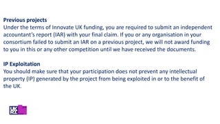 Previous projects
Under the terms of Innovate UK funding, you are required to submit an independent
accountant’s report (IAR) with your final claim. If you or any organisation in your
consortium failed to submit an IAR on a previous project, we will not award funding
to you in this or any other competition until we have received the documents.
IP Exploitation
You should make sure that your participation does not prevent any intellectual
property (IP) generated by the project from being exploited in or to the benefit of
the UK.
 
