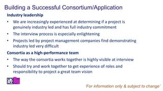 Building a Successful Consortium/Application
Industry leadership
• We are increasingly experienced at determining if a project is
genuinely industry led and has full industry commitment
• The interview process is especially enlightening
• Projects led by project management companies find demonstrating
industry led very difficult
Consortia as a high-performance team
• The way the consortia works together is highly visible at interview
• Should try and work together to get experience of roles and
responsibility to project a great team vision
 