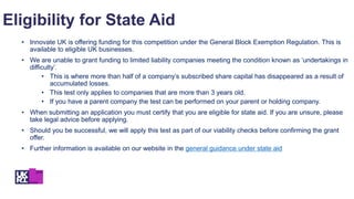 Eligibility for State Aid
• Innovate UK is offering funding for this competition under the General Block Exemption Regulation. This is
available to eligible UK businesses.
• We are unable to grant funding to limited liability companies meeting the condition known as ‘undertakings in
difficulty’.
• This is where more than half of a company’s subscribed share capital has disappeared as a result of
accumulated losses.
• This test only applies to companies that are more than 3 years old.
• If you have a parent company the test can be performed on your parent or holding company.
• When submitting an application you must certify that you are eligible for state aid. If you are unsure, please
take legal advice before applying.
• Should you be successful, we will apply this test as part of our viability checks before confirming the grant
offer.
• Further information is available on our website in the general guidance under state aid
 