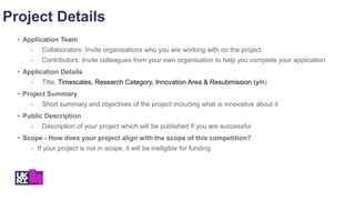 Project Details
• Application Team
- Collaborators: Invite organisations who you are working with on the project
- Contributors: Invite colleagues from your own organisation to help you complete your application
• Application Details
- Title, Timescales, Research Category, Innovation Area & Resubmission (y/n)
• Project Summary
- Short summary and objectives of the project including what is innovative about it
• Public Description
- Description of your project which will be published if you are successful
• Scope - How does your project align with the scope of this competition?
- If your project is not in scope, it will be ineligible for funding
 